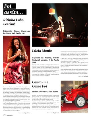 Ritinha Lobo
Festim!
Estarreja, Praça Francisco
Barbosa, 9 de Junho 2011




                                                                      Lúcia Moniz                                                         Cenicamente o concerto teve momentos muito interessantes, no-
                                                                                                                                          meadamente no que diz respeito à luz e aos candeiros que reme-
                                                                                                                                          tiam para um espaço mais familiar e tudo isto, sempre com um
                                                                                                                                          toque íntimista relembrando para este ultimo “fio de luz”.

                                                                      Gafanha da Nazaré, Centro                                           O álbum fala de tudo o que há de positivo, e de como devemos

                                                                      Cultural, quinta, 9 de Junho                                        encontrar sempre um fio de luz para abordar pelo lado positivo os
                                                                                                                                          desafios que se enfrentam ao longo da vida.
                                                                      2011                                                                “Try again”- um tema já conhecido do álbum Magnólia foi um
                                                                                                                                          dos momentos da noite, onde a actriz e cantora demonstrou um
                                                                      Na passada quinta-feira dia 09 de Junho Lúcia Moniz esteve no au-
                                                                                                                                          grande à-vontade com o público e através do qual conseguiu ou-
                                                                      ditório do Centro Cultural da Gafanha da Nazaré para apresentar
                                                                                                                                          vir a voz do mesmo.
                                                                      o seu novo trabalho, Fio de Luz. Infelizmente a sala esteve com
                                                                      muitas cadeiras vazias. No entanto Lúcia não se deixou desmotivar
                                                                                                                                          No fim, ouve ainda tempo para um encore não planeado com um
                                                                      e aproveitou para criar uma empatia muito especial com quem es-
                                                                                                                                          Ipad que não quis funcionar e que acabou por não ser preciso,
                                                                      teve presente, mostrando e partilhado momentos únicos.
                                                                                                                                          “Dizer que não”, mereceu de novo ter o auditório como coro, fi-
                                                                      O inicio do concerto ficou a cargo de temas como “Dança” e
                                                                                                                                          nalizando assim em grande a apresentação do seu novo trabalho.
                                                                      “Príncipe do Nada”, seguiram-se “Cover Me” do álbum Magnólia,
                                                                      nome do primeiro trabalho de Lúcia Moniz.
                                                                                                                                                                                    Texto e Foto: Rita Silva




                                                                      Conta-me
Pouco passava das 22h quando Ritinha Lobo subiu ao palco insta-
lado na praça Francisco Barbosa, bem no centro de Estarreja. O
                                                                      Como Foi
publico começou a chegar formando uma assistência muito uni-
forme logo no inicio do espectáculo. Ritinha Lobo, natural da Ilha
do Sal, seja ela oriunda de uma família desde há muito ligada à
                                                                      Teatro Aveirense, 4 de Junho
música, revelando um talento ímpar, ganhando com naturalidade
o 1.º prémio no concurso dos Pequenos Cantores, em 1987.              Recebidos com direito a passadeira vermelha, o espectáculo
Fazendo parte de alguns dos eventos pluriculturais do nossos país     “Conta-me como foi” pertencente à quinta edição do projecto
tendo como ponto alto as festas do Avante em 2006, veio desta         “Dança Comigo” organizado pela Escola Mário Sacramento, dei-
vez à região do Sal, para abrilhantar o já aclamado Festim – Festi-   xou logo de início uma nostalgia típica dos anos 80.
val Intermunicipal de Musicas do Mundo.                               Decorrendo através de histórias e êxitos dos anos 80 como Bom
Acompanhada por Yami no baixo e guitarras, Carlos Garcia no           Jovi, Irene Cara, MC Hammer, A-Ha…acompanhados por várias
Piano e Marito Marques na bateria, o concerto foi uma mistura de      coreografias, protagonizadas pelos alunos da escola.
sonoridades fortemente vincadas pela atmosfera cabo-verdiana,         Esta nostálgica aventura, fez recordar alguns dos episódios que
que exuberava em todos os pequenos momentos do espectáculo.           marcaram a infância dos mais experientes. Episódios aos quais os
Razões mais que naturais para experimentar as propostas sempre        mais novos têm acesso, através das histórias que vão ouvindo so-
originais da programação do Festim, sendo que algumas delas são       bre as noitadas e as experiências dos seus pais e avós.
em espaços ao ar livre e de acesso grátis.


                                      Texto e fotos: Miguel Estima                                         Texto e Foto: Tiago Carvalho

      6 // 16 de Junho 2011
 