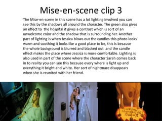 Mise-en-scene clip 3
The Mise-en-scene in this scene has a lot lighting involved you can
see this by the shadows all around the character. The green also gives
an effect to the hospital it gives a contrast which is sort of an
unwelcome color and the shadow that is surrounding her. Another
part of lighting is when Jessica blows out the candles this photo looks
warm and soothing it looks like a good place to be, this is because
the whole background is blurred and blacked out and the candle
effect makes the place where Jessica is more comfortable. Lighting is
also used in part of the scene where the character Sarah comes back
in to reality you can see this because every where is light up and
everything it bright and white. Her sort of nightmare disappears
when she is reunited with her friend.
 