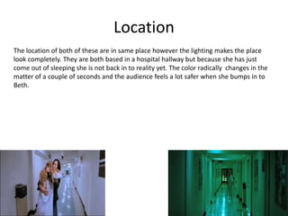 Location
The location of both of these are in same place however the lighting makes the place
look completely. They are both based in a hospital hallway but because she has just
come out of sleeping she is not back in to reality yet. The color radically changes in the
matter of a couple of seconds and the audience feels a lot safer when she bumps in to
Beth.
 