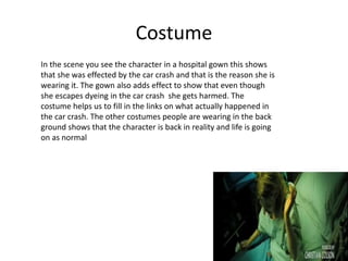 Costume
In the scene you see the character in a hospital gown this shows
that she was effected by the car crash and that is the reason she is
wearing it. The gown also adds effect to show that even though
she escapes dyeing in the car crash she gets harmed. The
costume helps us to fill in the links on what actually happened in
the car crash. The other costumes people are wearing in the back
ground shows that the character is back in reality and life is going
on as normal
 