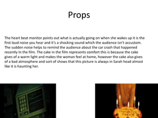 Props
The heart beat monitor points out what is actually going on when she wakes up it is the
first loud noise you hear and it’s a shocking sound which the audience isn't accustom.
The sudden noise helps to remind the audience about the car crash that happened
recently In the film. The cake in the film represents comfort this is because the cake
gives of a warm light and makes the woman feel at home, however the cake also gives
of a bad atmosphere and sort of shows that this picture is always in Sarah head almost
like it is haunting her.
 