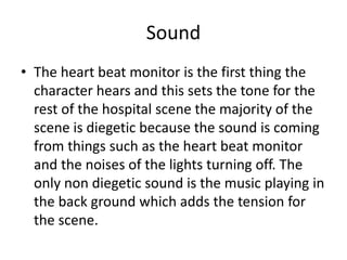 Sound
• The heart beat monitor is the first thing the
character hears and this sets the tone for the
rest of the hospital scene the majority of the
scene is diegetic because the sound is coming
from things such as the heart beat monitor
and the noises of the lights turning off. The
only non diegetic sound is the music playing in
the back ground which adds the tension for
the scene.
 