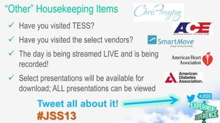 “Other” Housekeeping Items
Have you visited TESS?
Have you visited the select vendors?
The day is being streamed LIVE and is being
recorded!
Select presentations will be available for
download; ALL presentations can be viewed
Tweet all about it!
#JSS13