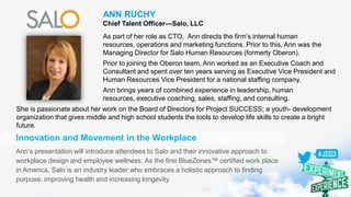 ANN RUCHY
Chief Talent Officer—Salo, LLC
As part of her role as CTO, Ann directs the firm’s internal human
resources, operations and marketing functions. Prior to this, Ann was the
Managing Director for Salo Human Resources (formerly Oberon).
Prior to joining the Oberon team, Ann worked as an Executive Coach and
Consultant and spent over ten years serving as Executive Vice President and
Human Resources Vice President for a national staffing company.
Ann brings years of combined experience in leadership, human
resources, executive coaching, sales, staffing, and consulting.
Innovation and Movement in the Workplace
Ann’s presentation will introduce attendees to Salo and their innovative approach to
workplace design and employee wellness. As the first BlueZones™ certified work place
in America, Salo is an industry leader who embraces a holistic approach to finding
purpose, improving health and increasing longevity.
She is passionate about her work on the Board of Directors for Project SUCCESS; a youth- development
organization that gives middle and high school students the tools to develop life skills to create a bright
future.
 