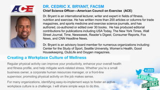 DR. CEDRIC X. BRYANT, FACSM
Chief Science Officer—American Council on Exercise (ACE)
Dr. Bryant is an international lecturer, writer and expert in fields of fitness,
nutrition and exercise. He has written more than 200 articles or columns for trade
magazines, and sports medicine and exercise science journals, and has
authored, co-authored or edited over 30 books. He has produced editorial
contributions for publications including USA Today, The New York Times, Wall
Street Journal, Time, Newsweek, Reader’s Digest, Consumer Reports, Fox
News, and CNN Headline News.
Dr. Bryant is an advisory board member for numerous organizations including:
Center for the Study of Sport, Seattle University, Women’s Health, Good
Housekeeping, ClubLife and Oxygen magazines.
Creating a Workplace Culture of Wellness
Regular physical activity can improve your productivity, enhance your overall health
and fitness profile, and help mitigate work-related stress. Whether you’re a small
business owner, a corporate human resources manager, or a front-line
supervisor, promoting physical activity on the job makes sense.
For many organizations, identifying easy-to-implement ways to foster an active
workplace culture is a challenge. I will share simple ways to do this.
 