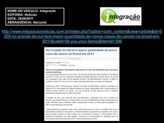 NOME DO VEÍCULO: Integração
  EDITORIA: Notícias
  DATA: 29/08/2011
  ABRANGÊNCIA: Nacional

http://www.integracaonoticias.com.br/index.php?option=com_content&view=article&id=5
 209:rio-grande-do-sul-tera-maior-quantidade-de-novos-casos-de-cancer-no-brasil-em-
                     2011&catid=56:you-your-family&Itemid=396
 