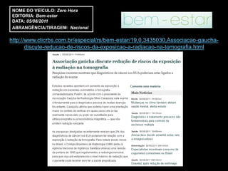 NOME DO VEÍCULO: Zero Hora
EDITORIA: Bem-estar
DATA: 05/08/2011
ABRANGÊNCIA/TIRAGEM: Nacional

http://www.clicrbs.com.br/especial/rs/bem-estar/19,0,3435030,Associacao-gaucha-
       discute-reducao-de-riscos-da-exposicao-a-radiacao-na-tomografia.html
 
