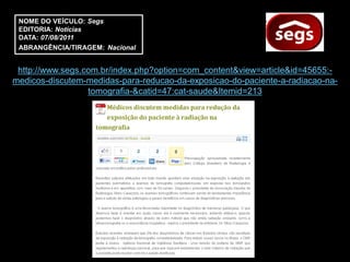NOME DO VEÍCULO: Segs
 EDITORIA: Notícias
 DATA: 07/08/2011
 ABRANGÊNCIA/TIRAGEM: Nacional


 http://www.segs.com.br/index.php?option=com_content&view=article&id=45655:-
medicos-discutem-medidas-para-reducao-da-exposicao-do-paciente-a-radiacao-na-
                  tomografia-&catid=47:cat-saude&Itemid=213
 