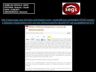 NOME DO VEÍCULO: SEGS
  EDITORIA: Notícias - Saúde
  DATA: 21/08/2011
  ABRANGÊNCIA: Nacional



http://www.segs.com.br/index.php?option=com_content&view=article&id=47023:medico
s-debatem-diagnostico-com-uso-da-ultrassonografia-&catid=47:cat-saude&Itemid=214
 