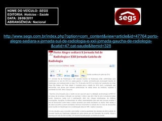 NOME DO VEÍCULO: SEGS
 EDITORIA: Notícias - Saúde
 DATA: 28/08/2011
 ABRANGÊNCIA: Nacional



http://www.segs.com.br/index.php?option=com_content&view=article&id=47764:porto-
    alegre-sediara-x-jornada-sul-de-radiologia-e-xxii-jornada-gaucha-de-radiologia-
                           &catid=47:cat-saude&Itemid=328
 