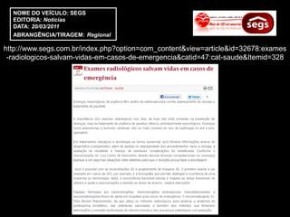 NOME DO VEÍCULO: SEGS
  EDITORIA: Notícias
  DATA: 20/03/2011
  ABRANGÊNCIA/TIRAGEM: Regional

http://www.segs.com.br/index.php?option=com_content&view=article&id=32678:exames
 -radiologicos-salvam-vidas-em-casos-de-emergencia&catid=47:cat-saude&Itemid=328
 