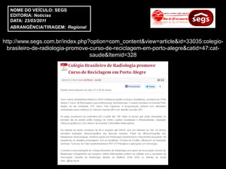 NOME DO VEÍCULO: SEGS
  EDITORIA: Notícias
  DATA: 23/03/2011
  ABRANGÊNCIA/TIRAGEM: Regional


http://www.segs.com.br/index.php?option=com_content&view=article&id=33035:colegio-
 brasileiro-de-radiologia-promove-curso-de-reciclagem-em-porto-alegre&catid=47:cat-
                                  saude&Itemid=328
 
