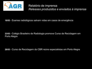 Relatório de imprensa
                      Releases produzidos e enviados à imprensa


18/03 - Exames radiológicos salvam vidas em casos de emergência




23/03 - Colégio Brasileiro de Radiologia promove Curso de Reciclagem em
Porto Alegre




28/03 - Curso de Reciclagem do CBR reúne especialistas em Porto Alegre
 