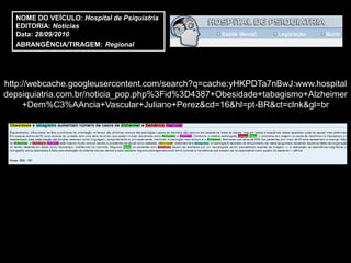 NOME DO VEÍCULO: Hospital de Psiquiatria
  EDITORIA: Notícias
  Data: 28/09/2010
  ABRANGÊNCIA/TIRAGEM: Regional




http://webcache.googleusercontent.com/search?q=cache:yHKPDTa7nBwJ:www.hospital
depsiquiatria.com.br/noticia_pop.php%3Fid%3D4387+Obesidade+tabagismo+Alzheimer
     +Dem%C3%AAncia+Vascular+Juliano+Perez&cd=16&hl=pt-BR&ct=clnk&gl=br
 