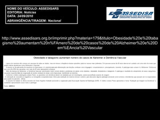 NOME DO VEÍCULO: ASSEDISARS
  EDITORIA: Notícias
  DATA: 24/09/2010
  ABRANGÊNCIA/TIRAGEM: Nacional




http://www.assedisars.org.br/imprimir.php?materia=179&titulo=Obesidade%20e%20taba
gismo%20aumentam%20n%FAmero%20de%20casos%20de%20Alzheimer%20e%20D
                               em%EAncia%20Vascular
 