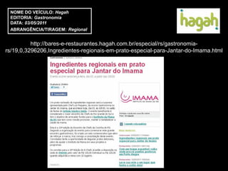 NOME DO VEÍCULO: Hagah
 EDITORIA: Gastronomia
 DATA: 03/05/2011
 ABRANGÊNCIA/TIRAGEM: Regional


          http://bares-e-restaurantes.hagah.com.br/especial/rs/gastronomia-
rs/19,0,3296206,Ingredientes-regionais-em-prato-especial-para-Jantar-do-Imama.html
 