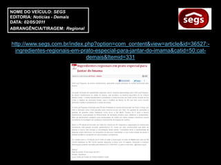 NOME DO VEÍCULO: SEGS
EDITORIA: Notícias - Demais
DATA: 02/05/2011
ABRANGÊNCIA/TIRAGEM: Regional


http://www.segs.com.br/index.php?option=com_content&view=article&id=36527:-
 ingredientes-regionais-em-prato-especial-para-jantar-do-imama&catid=50:cat-
                             demais&Itemid=331
 