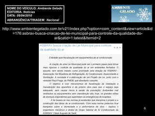 NOME DO VEÍCULO: Ambiente Gelado
  EDITORIA: Notícias
  DATA: 09/04/2010
  ABRANGÊNCIA/TIRAGEM: Nacional

http://www.ambientegelado.com.br/v21/index.php?option=com_content&view=article&id
       =176:asbrav-busca-criacao-de-lei-municipal-para-controle-da-qualidade-do-
                              ar&catid=1:latest&Itemid=2




                                                                            6
 
