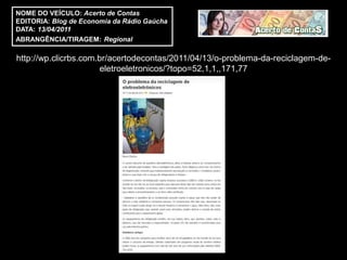 NOME DO VEÍCULO: Acerto de Contas
EDITORIA: Blog de Economia da Rádio Gaúcha
DATA: 13/04/2011
ABRANGÊNCIA/TIRAGEM: Regional

http://wp.clicrbs.com.br/acertodecontas/2011/04/13/o-problema-da-reciclagem-de-
                       eletroeletronicos/?topo=52,1,1,,171,77
 