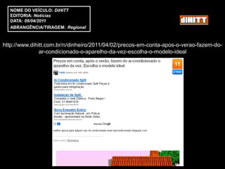 NOME DO VEÍCULO: DiHITT
  EDITORIA: Notícias
  DATA: 09/04/2011
  ABRANGÊNCIA/TIRAGEM: Regional



http://www.dihitt.com.br/n/dinheiro/2011/04/02/precos-em-conta-apos-o-verao-fazem-do-
               ar-condicionado-o-aparelho-da-vez-escolha-o-modelo-ideal
 