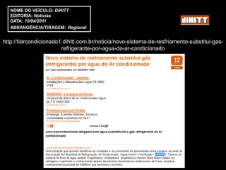 NOME DO VEÍCULO: DiHITT
   EDITORIA: Notícias
   DATA: 10/04/2011
   ABRANGÊNCIA/TIRAGEM: Regional


http://tiarcondicionado1.dihitt.com.br/noticia/novo-sistema-de-resfriamento-substitui-gas-
                        refrigerante-por-agua-do-ar-condicionado
 
