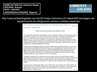 NOME DO VEÍCULO: Ambiente Gelado
 EDITORIA: Notícias
 DATA: 12/04/2011
 ABRANGÊNCIA/TIRAGEM: Regional


http://www.ambientegelado.com.br/v21/notas-mainmenu-2/1-latest/440-reciclagem-de-
             equipamentos-de-refrigeracao-merece-cuidados-especiais
 