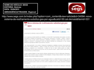 NOME DO VEÍCULO: SEGS
  EDITORIA: Notícias
  DATA: 10/04/2011
  ABRANGÊNCIA/TIRAGEM: Regional

http://www.segs.com.br/index.php?option=com_content&view=article&id=34594:-novo-
   sistema-de-resfriamento-substitui-gas-por-agua&catid=50:cat-demais&Itemid=331
 