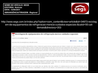 NOME DO VEÍCULO: SEGS
  EDITORIA: Notícias
  DATA: 12/04/2011
  ABRANGÊNCIA/TIRAGEM: Regional



http://www.segs.com.br/index.php?option=com_content&view=article&id=34873:reciclag
    em-de-equipamentos-de-refrigeracao-merece-cuidados-especiais-&catid=50:cat-
                               demais&directory=353
 
