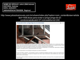 NOME DO VEÍCULO: Julio’s DNA Imóveis
  EDITORIA: Notícias
  DATA: 04/04/2011
  ABRANGÊNCIA/TIRAGEM: Regional


http://www.juliosdnaimoveis.com.br/urbano/index.php?option=com_content&view=article
                    &id=1436:dicas-para-evitar-o-pinga-pinga-do-ar-
                      condicionado&catid=37:noticias&Itemid=240
 