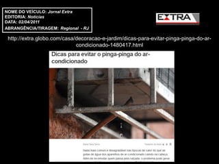 NOME DO VEÍCULO: Jornal Extra
EDITORIA: Notícias
DATA: 02/04/2011
ABRANGÊNCIA/TIRAGEM: Regional - RJ

 http://extra.globo.com/casa/decoracao-e-jardim/dicas-para-evitar-pinga-pinga-do-ar-
                             condicionado-1480417.html
 