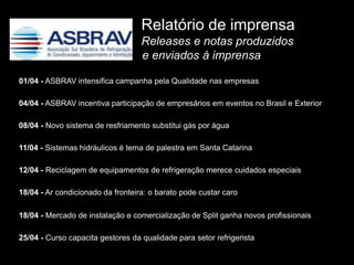 Relatório de imprensa
                                   Releases e notas produzidos
                                   e enviados à imprensa

01/04 - ASBRAV intensifica campanha pela Qualidade nas empresas

04/04 - ASBRAV incentiva participação de empresários em eventos no Brasil e Exterior

08/04 - Novo sistema de resfriamento substitui gás por água

11/04 - Sistemas hidráulicos é tema de palestra em Santa Catarina

12/04 - Reciclagem de equipamentos de refrigeração merece cuidados especiais

18/04 - Ar condicionado da fronteira: o barato pode custar caro

18/04 - Mercado de instalação e comercialização de Split ganha novos profissionais

25/04 - Curso capacita gestores da qualidade para setor refrigerista
 