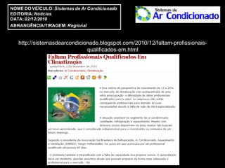 NOME DO VEÍCULO: Sistemas de Ar Condicionado
EDITORIA: Notícias
DATA: 02/12/2010
ABRANGÊNCIA/TIRAGEM: Regional


   http://sistemasdearcondicionado.blogspot.com/2010/12/faltam-profissionais-
                              qualificados-em.html
 