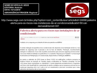 NOME DO VEÍCULO: SEGS
  EDITORIA: Notícias
  DATA: 15/12/2010
  ABRANGÊNCIA/TIRAGEM: Regional


http://www.segs.com.br/index.php?option=com_content&view=article&id=24068:palestra
        -alerta-para-os-riscos-nas-instalacoes-de-ar-condicionado&catid=50:cat-
                                   demais&Itemid=331
 