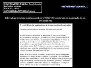 NOME DO VEÍCULO: VBG Ar Condicionado
EDITORIA: Notícias
DATA: 30/12/2010
ABRANGÊNCIA/TIRAGEM: Regional


 http://vbgarcondicionado.blogspot.com/2010/12/importancia-da-qualidade-do-ar-
                                  em.html#links
 