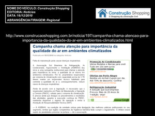NOME DO VEÍCULO: Construção Shopping
EDITORIA: Notícias
DATA: 16/12/2010
ABRANGÊNCIA/TIRAGEM: Regional




http://www.construcaoshopping.com.br/noticia/197/campanha-chama-atencao-para-
         importancia-da-qualidade-do-ar-em-ambientes-climatizados.html
 
