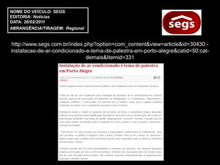NOME DO VEÍCULO: SEGS
EDITORIA: Notícias
DATA: 20/02/2011
ABRANGÊNCIA/TIRAGEM: Regional


http://www.segs.com.br/index.php?option=com_content&view=article&id=30430:-
instalacao-de-ar-condicionado-e-tema-de-palestra-em-porto-alegre&catid=50:cat-
                              demais&Itemid=331
 