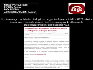 NOME DO VEÍCULO: SEGS
  EDITORIA: Notícias
  DATA: 28/02/2011
  ABRANGÊNCIA/TIRAGEM: Regional



http://www.segs.com.br/index.php?option=com_content&view=article&id=31273:palestra
        -tecnica-sobre-tubos-de-aluminio-mostra-as-vantagens-da-utilizacao-do-
                      material&catid=58:cat-eventos&Itemid=333
 