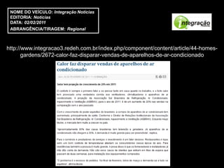 NOME DO VEÍCULO: Integração Notícias
 EDITORIA: Notícias
 DATA: 02/02/2011
 ABRANGÊNCIA/TIRAGEM: Regional



http://www.integracao3.redeh.com.br/index.php/component/content/article/44-homes-
       gardens/2672-calor-faz-disparar-vendas-de-aparelhos-de-ar-condicionado
 