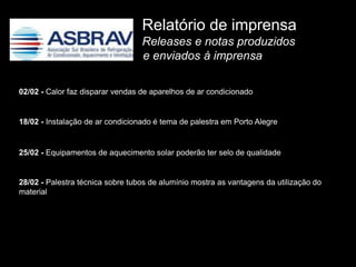 Relatório de imprensa
                                  Releases e notas produzidos
                                  e enviados à imprensa

02/02 - Calor faz disparar vendas de aparelhos de ar condicionado


18/02 - Instalação de ar condicionado é tema de palestra em Porto Alegre


25/02 - Equipamentos de aquecimento solar poderão ter selo de qualidade


28/02 - Palestra técnica sobre tubos de alumínio mostra as vantagens da utilização do
material
 