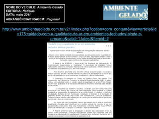 NOME DO VEÍCULO: Ambiente Gelado
 EDITORIA: Notícias
 DATA: maio 2011
 ABRANGÊNCIA/TIRAGEM: Regional


http://www.ambientegelado.com.br/v21/index.php?option=com_content&view=article&id
         =175:cuidado-com-a-qualidade-do-ar-em-ambientes-fechados-ainda-e-
                         precario&catid=1:latest&Itemid=2
 