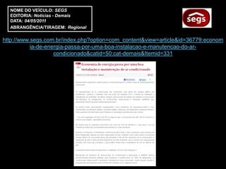 NOME DO VEÍCULO: SEGS
  EDITORIA: Notícias - Demais
  DATA: 04/05/2011
  ABRANGÊNCIA/TIRAGEM: Regional

http://www.segs.com.br/index.php?option=com_content&view=article&id=36779:econom
           ia-de-energia-passa-por-uma-boa-instalacao-e-manutencao-do-ar-
                    condicionado&catid=50:cat-demais&Itemid=331
 