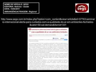 NOME DO VEÍCULO: SEGS
  EDITORIA: Notícias - Saúde
  DATA: 15/05/2011
  ABRANGÊNCIA/TIRAGEM: Regional



http://www.segs.com.br/index.php?option=com_content&view=article&id=37743:seminar
 io-internacional-alerta-para-cuidados-com-a-qualidade-do-ar-em-ambientes-fechados-
                            &catid=50:cat-demais&Itemid=331
 