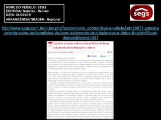 NOME DO VEÍCULO: SEGS
  EDITORIA: Notícias - Demais
  DATA: 24/05/2011
  ABRANGÊNCIA/TIRAGEM: Regional

http://www.segs.com.br/index.php?option=com_content&view=article&id=38671:palestra
 -orienta-sobre-os-beneficios-do-bom-isolamento-de-tubulacoes-e-dutos-&catid=50:cat-
                                  demais&Itemid=331
 