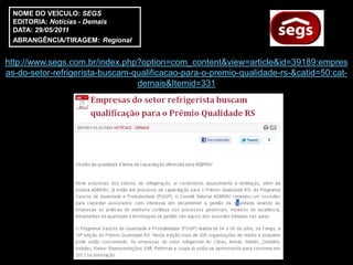 NOME DO VEÍCULO: SEGS
 EDITORIA: Notícias - Demais
 DATA: 29/05/2011
 ABRANGÊNCIA/TIRAGEM: Regional


http://www.segs.com.br/index.php?option=com_content&view=article&id=39189:empres
as-do-setor-refrigerista-buscam-qualificacao-para-o-premio-qualidade-rs-&catid=50:cat-
                                 demais&Itemid=331
 