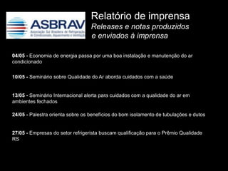 Relatório de imprensa
                                  Releases e notas produzidos
                                  e enviados à imprensa

04/05 - Economia de energia passa por uma boa instalação e manutenção do ar
condicionado

10/05 - Seminário sobre Qualidade do Ar aborda cuidados com a saúde


13/05 - Seminário Internacional alerta para cuidados com a qualidade do ar em
ambientes fechados

24/05 - Palestra orienta sobre os benefícios do bom isolamento de tubulações e dutos


27/05 - Empresas do setor refrigerista buscam qualificação para o Prêmio Qualidade
RS
 