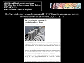 NOME DO VEÍCULO: Acerto de Contas
EDITORIA: Blog de Economia da Rádio Gaúcha
DATA: 12/10/2010
ABRANGÊNCIA/TIRAGEM: Regional

 http://wp.clicrbs.com.br/acertodecontas/2010/10/12/varejo-antecipa-compra-de-
                   condicionadores-de-ar/?topo=52,1,1,,171,e171
 