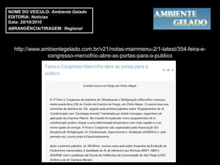 NOME DO VEÍCULO: Ambiente Gelado
EDITORIA: Notícias
Data: 20/10/2010
ABRANGÊNCIA/TIRAGEM: Regional



  http://www.ambientegelado.com.br/v21/notas-mainmenu-2/1-latest/354-feira-e-
               congresso-mercofrio-abre-as-portas-para-o-publico
 