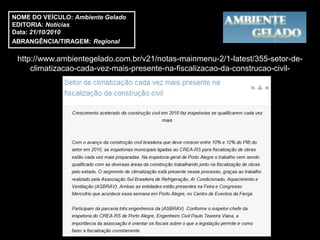 NOME DO VEÍCULO: Ambiente Gelado
EDITORIA: Notícias
Data: 21/10/2010
ABRANGÊNCIA/TIRAGEM: Regional

 http://www.ambientegelado.com.br/v21/notas-mainmenu-2/1-latest/355-setor-de-
     climatizacao-cada-vez-mais-presente-na-fiscalizacao-da-construcao-civil-
 