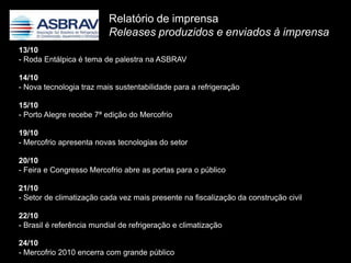 Relatório de imprensa
                          Releases produzidos e enviados à imprensa
13/10
- Roda Entálpica é tema de palestra na ASBRAV

14/10
- Nova tecnologia traz mais sustentabilidade para a refrigeração

15/10
- Porto Alegre recebe 7ª edição do Mercofrio

19/10
- Mercofrio apresenta novas tecnologias do setor

20/10
- Feira e Congresso Mercofrio abre as portas para o público

21/10
- Setor de climatização cada vez mais presente na fiscalização da construção civil

22/10
- Brasil é referência mundial de refrigeração e climatização

24/10
- Mercofrio 2010 encerra com grande público
 