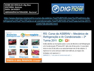 NOME DO VEÍCULO: Dig Now
 EDITORIA: Notícias
 DATA: 24/10/2011
 ABRANGÊNCIA/TIRAGEM: Nacional


 http://www.dignow.org/post/rs-curso-da-asbrav-%e2%80%93-mec%c3%a2nico-de-
refrigera%c3%a7%c3%a3o-e-ar-condicionado-%e2%80%93-2%c2%aa-turma-2011-
                                2345758-85348.html
 